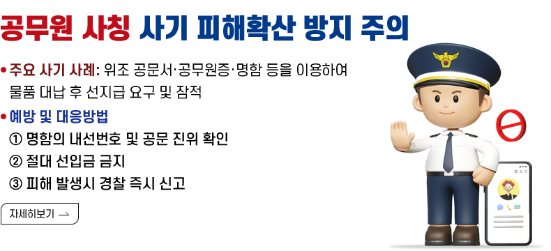 [제목] 공무원 사칭 사기 피해확산 방지 주의 안내  [내용] -주요 사기 사례: 위조 공문서·공무원증·명함 등을 이용하여 물품 대납 후 선지급 요구 및 잠적 -명함의 내선번호 및 공문 진위 확인 -절대 선입금 금지 -피해 발생시 경찰 즉시 신고  [자세히 보기]