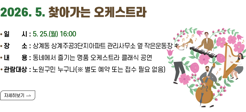 [제목] 2026.5. 찾아가는 오케스트라 [내용]일       시 : 5. 25.(월) 16:00 장       소 : 상계동 상계주공3단지아파트 관리사무소 옆 작은운동장  내       용 : 동네에서 즐기는 명품 오케스트라 클래식 공연 관람대상 : 노원구민 누구나(※ 별도 예약 또는 접수 필요 없음) [자세히 보기]