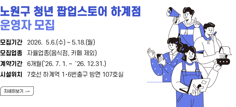 [제목] 노원구 청년 팝업스토어 하계점 운영자 모집 [내용] 모집기간   2026.  5.6.(수) ~ 5.18.(월)  모집업종   자율업종(음식점, 카페 제외) 계약기간   6개월(’26. 7. 1. ~  ‘26. 12.31.) 시설위치   7호선 하계역 1‧6번출구 방면 107호실 [자세히 보기]