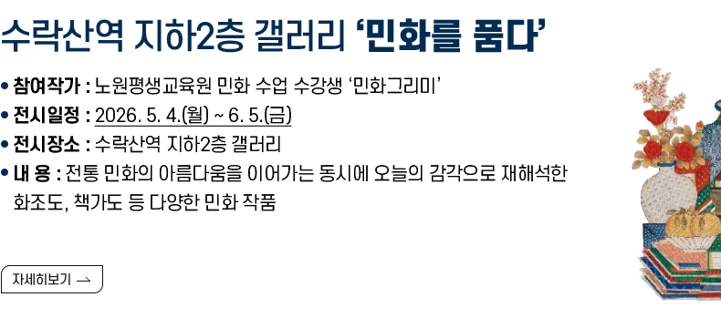 [제목] 수락산역 지하2층 갤러리 ‘민화를 품다’  [내용] ❍ 참여작가 : 노원평생교육원 민화 수업 수강생 ‘민화그리미’ ❍ 전시일정 : 2026. 5. 4.(월) ~ 6. 5.(금) ❍ 전시장소 : 수락산역 지하2층 갤러리 ❍ 내 용 : 전통 민화의 아름다움을 이어가는 동시에 오늘의 감각으로 재해석한 화조도, 책가도 등 다양한 민화 작품  [자세히 보기]