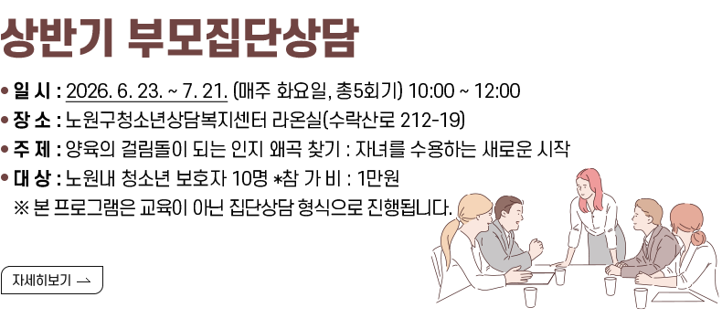 상반기 부모집단상담  [내용] ▢ 일      시 : 2026. 6. 23. ~ 7. 21. (매주 화요일, 총5회기) 10:00 ~ 12:00 ▢ 장      소 : 노원구청소년상담복지센터 라온실(수락산로 212-19) ▢ 주      제 : 양육의 걸림돌이 되는 인지 왜곡 찾기 : 자녀를 수용하는 새로운 시작  ▢ 대      상 : 노원내 청소년 보호자 10명 *참  가  비 : 1만원  ※ 본 프로그램은 교육이 아닌 집단상담 형식으로 진행됩니다. [자세히 보기]