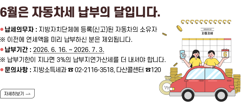 [제목] 6월은 자동차세 납부의 달입니다.  [내용] ■ 납세의무자: 지방자치단체에 등록(신고)된 자동차의 소유자 ※ 이전에 연세액을 미리 납부하신 분은 제외됩니다. ■ 납부기간: 2026. 6. 16. ~ 2026. 7. 3. ※ 납부기한이 지나면 3%의 납부지연가산세를 더 내셔야 합니다. ■ 문의사항 지방소득세과 ☎ 02-2116-3518, 다산콜센터 ☎120 [자세히 보기]