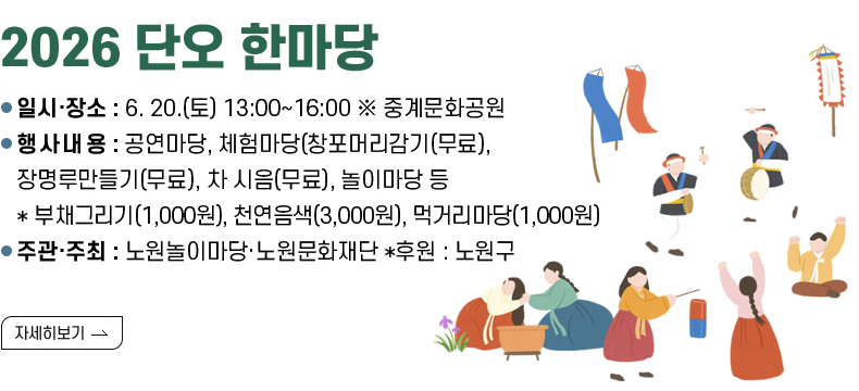 [제목] 2026 단오 한마당  [내용] ㅇ 일시‧장소 : 6. 20.(토) 13:00~16:00 ※ 중계문화공원 ㅇ 행사내용 : 공연마당, 체험마당(창포머리감기(무료), 장명루만들기(무료), 차 시음(무료), 놀이마당 등 *부채그리기(1,000원), 천연음색(3,000원), 먹거리마당(1,000원) ㅇ 주관·주최 : 노원놀이마당·노원문화재단 *후원 : 노원구  [자세히 보기]