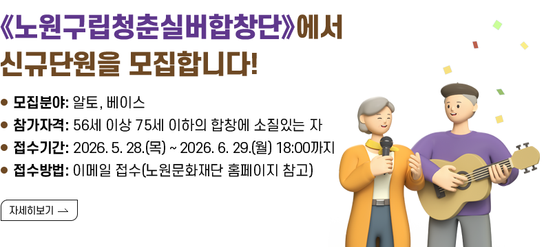 [제목] 《노원구립청춘실버합창단》에서 신규단원을 모집합니다!  [내용] ㅇ 모집분야: 알토, 베이스 ㅇ 참가자격: 56세 이상 75세 이하의 합창에 소질있는 자 ㅇ 접수기간: 2026. 5. 28.(목) ~ 2026. 6. 29.(월) 18:00까지 ㅇ 접수방법: 이메일 접수(노원문화재단 홈페이지 참고)  [자세히 보기]