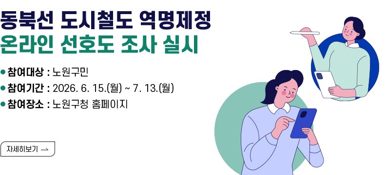 ○ 제목 : 동북선 도시철도 역명제정 온라인 선호도 조사 실시 ○ 내용 - 참여대상 : 노원구민 - 참여기간 : 2026. 6. 15.(월) ~ 7. 13.(월) - 참여장소 : 노원구청 홈페이지 [자세히 보기]