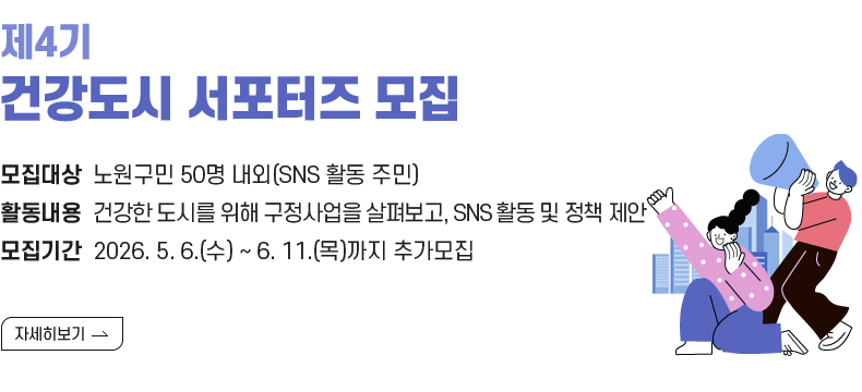  1. 제목 : 『제4기 건강도시 서포터즈』 모집   2. 내용    - 대상 : 노원구민 50명 내외(SNS 활동 주민)   - 활동 : 건강한 도시를 위한 구정사업을 살펴보고, SNS 홍보 및 정책 제안   - 모집 : 2026. 5. 6.(수) ~ 2026. 6.11.(목)까지 추가모집  [자세히 보기]