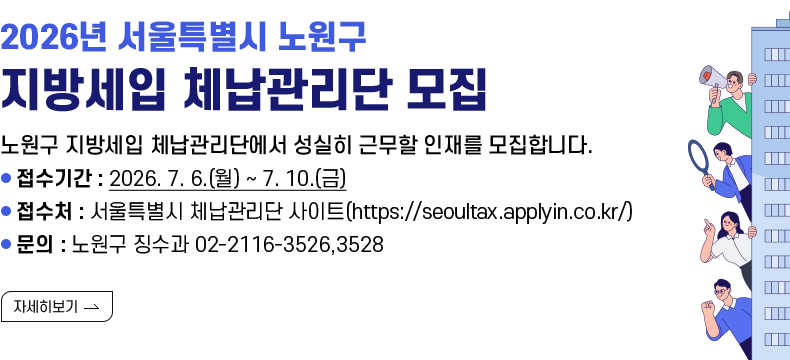[제목] 2026년 서울특별시 노원구 지방세입 체납관리단 모집  [내용] 노원구 지방세입 체납관리단에서 성실히 근무할 인재를 모집합니다. - 접수기간 : 2026. 7. 6.(월) ~ 7. 10.(금) - 접수처 : 서울특별시 체납관리단 사이트(https://seoultax.applyin.co.kr/) - 문의 : 노원구 징수과 02-2116-3526,3528  [자세히 보기]
