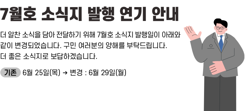 [제목] 《7월호 소식지 발행 연기 안내》 [내용] 더 알찬 소식을 담아 전달하기 위해 7월호 소식지 발행일이 아래와 같이 변경되었습니다. 구민 여러분의 양해를 부탁드립니다. 더 좋은 소식지로 보답하겠습니다. ㅇ 기존 : 6월 25일(목) ➡ 변경 : 6월 29일(월)