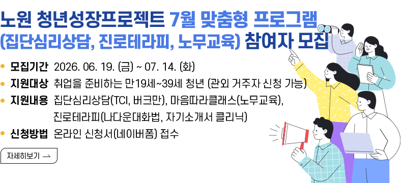  [제목] 노원구 청년성장프로젝트 7월 맞춤형 프로그램 (집단심리상담, 진로테라피, 노무교육) 참여자 모집  [내용]  ㅇ 모집기간 2026.06.19. (금) ~ 2026.07.14. (화)  ㅇ 지원대상 취업을 준비하는 만19세~39세 청년 (관외 거주자 신청 가능)  ㅇ 지원내용 집단심리상담(TCI, 버크만), 진로테라피(나다운대화법, 자기소개서 클리닉)              마음따라클래스(노무교육)  ㅇ 신청방법 온라인 신청서(네이버폼) 접수  [자세히 보기]