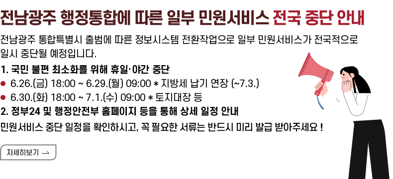 [제목] 전남광주 행정통합에 따른 일부 민원서비스 전국 중단 안내  [내용] 전남광주 통합특별시 출범에 따른 정보시스템 전환작업으로 일부 민원서비스가 전국적으로 일시 중단될 예정입니다.  1. 국민 불편 최소화를 위해 휴일·야간 중단 - 6.26.(금) 18:00 ~ 6.29.(월) 09:00 * 지방세 납기 연장 (~7.3.) - 6.30.(화) 18:00 ~ 7.1.(수) 09:00 * 토지대장 등 2. 정부24 및 행정안전부 홈페이지 등을 통해 상세 일정 안내  민원서비스 중단 일정을 확인하시고, 꼭 필요한 서류는 반드시 미리 발급 받아주세요 !  [자세히 보기]