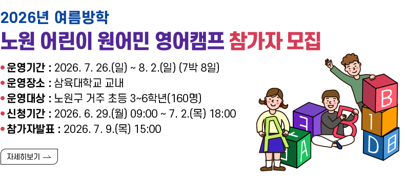 [제목] 2026년 여름방학 노원 어린이 원어민 영어캠프 참가자 모집  [내용] 운영기간 : 2026. 7. 26.(일) ~ 8. 2.(일) (7박 8일) 운영장소 : 삼육대학교 교내 운영대상 : 노원구 거주 초등 3~6학년(160명) 신청기간 : 2026. 6. 29.(월) 09:00 ~ 7. 2.(목) 18:00 참가자발표 : 2026. 7. 9.(목) 15:00  [자세히 보기]