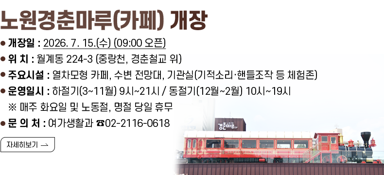 [제목] 노원경춘마루(카페) 정식 개장  [내용] ○ 정식 개장일 : 2026. 7. 15.(수) (09:00 오픈) ○ 위 치 : 월계동 224-3 (중랑천, 경춘철교 위) ○ 주요시설 :열차모형 카페, 수변 전망대, 기관실(기적소리·핸들조작 등 체험존) ○ 운영일시 : 하절기(3~11월) 9시~21시 / 동절기(12월~2월) 10시~19시 ※ 매주 화요일 및 노동절, 명절 당일 휴무 ○ 문 의 처 : 여가생활과 ☎02-2116-0618