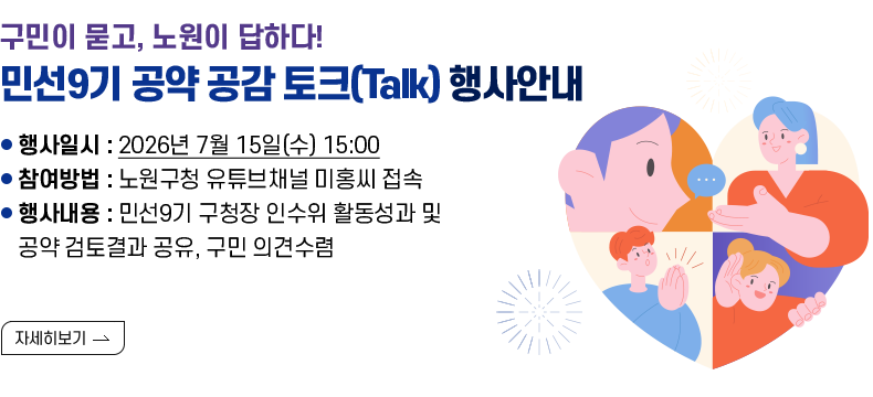 [제목] [구민이 묻고, 노원이 답하다! 「민선9기 공약 공감 토크(Talk)」행사]  [내용] ○ 행사일시 : 2026년 7월 15일(수) 15:00 ○ 참여방법 : 노원구청 유튜브채널 미홍씨 접속 ○ 행사내용 : 민선9기 구청장 인수위 활동성과 및 공약 검토결과 공유, 구민 의견수렴  [자세히 보기]