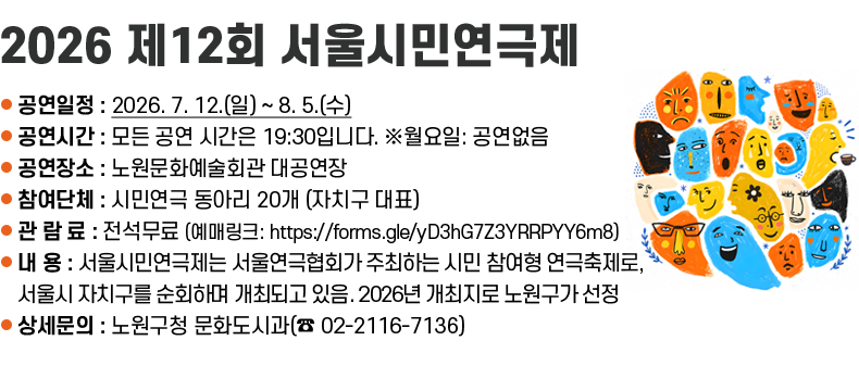 ❍ 공연일정 : 2026. 7. 12.(일) ~ 8. 5.(수)  ❍ 공연시간 : 모든 공연 시간은 19:30입니다. ※월요일: 공연없음  ❍ 공연장소 : 노원문화예술회관 대공연장  ❍ 참여단체 : 시민연극 동아리 20개 (자치구 대표)   ❍ 관 람 료 : 전석무료 (예매링크: https://forms.gle/yD3hG7Z3YRRPYY6m8)  ❍ 내    용 : 서울시민연극제는 서울연극협회가 주최하는 시민 참여형 연극축제로, 서울시 자치구를 순회하며                  개최되고 있음. 2026년 개최지로 노원구가 선정  ❍ 상세문의 : 노원구청 문화도시과(☎ 02-2116-7136)