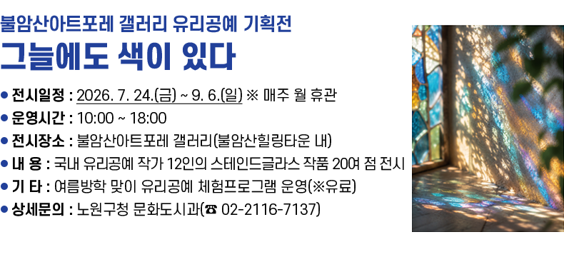 [제목 1줄] 불암산아트포레 갤러리 유리공예 기획전 「그늘에도 색이 있다」  [내용 4줄]  ❍ 전시일정 : 2026. 7. 24.(금) ~ 9. 6.(일)  ※ 매주 월 휴관  ❍ 운영시간 : 10:00 ~ 18:00    ❍ 전시장소 : 불암산아트포레 갤러리(불암산힐링타운 내)   ❍ 내    용 : 국내 유리공예 작가 12인의 스테인드글라스 작품 20여 점 전시  ❍ 기    타 : 여름방학 맞이 유리공예 체험프로그램 운영(※유료)  ❍ 상세문의 : 노원구청 문화도시과(☎ 02-2116-7137)