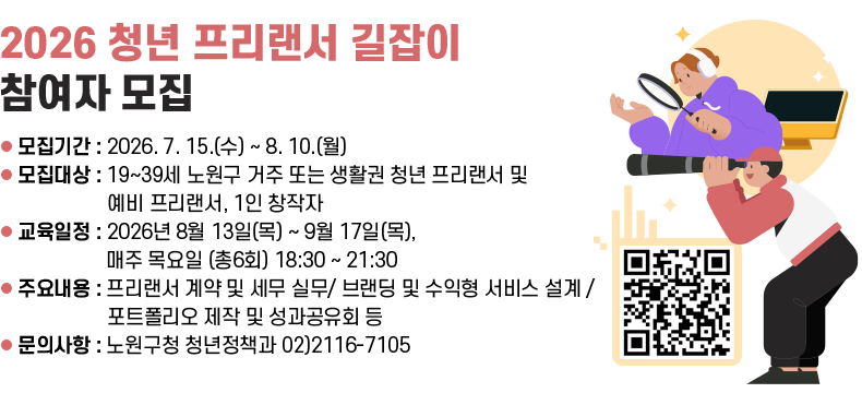 제목] ‘2026 청년 프리랜서 길잡이’ 참여자 모집  [내용]  ㅇ 모집기간 : 2026. 7. 15.(수) ~ 8. 10.(월)  ㅇ 모집대상 : 19~39세 노원구 거주 또는 생활권 청년 프리랜서 및 예비 프리랜서, 1인 창작자  ㅇ 교육일정 : 2026년 8월 13일(목) ~ 9월 17일(목), 매주 목요일 (총6회) 18:30 ~ 21:30   ㅇ 주요내용 : 프리랜서 계약 및 세무 실무/ 브랜딩 및 수익형 서비스 설계 / 포트폴리오 제작 및 성과공유회 등  ㅇ 문의사항 : 노원구청 청년정책과 02)2116-7105