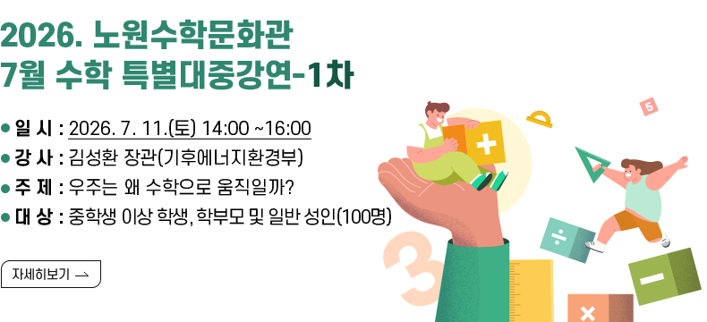 [제목] 2026. 노원수학문화관 7월 수학 특별대중강연-1차  [내용] ▢ 2026. 노원수학문화관 7월 수학 특별대중강연-1차 · 일 시 : 2026. 7. 11.(토) 14:00 ~16:00 · 강 사 : 김성환 장관(기후에너지환경부) · 주 제 : 우주는 왜 수학으로 움직일까? · 대 상 : 중학생 이상 학생, 학부모 및 일반 성인(100명)  [자세히 보기]
