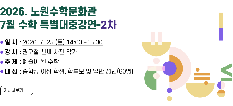  [제목] 2026. 노원수학문화관 7월 수학 특별대중강연-2차  [내용] · 일 시 : 2026. 7. 25.(토) 14:00 ~15:30 · 강 사 : 권오철 천체 사진 작가 · 주 제 : 예술이 된 수학 · 대 상 : 중학생 이상 학생, 학부모 및 일반 성인(60명) [자세히 보기]