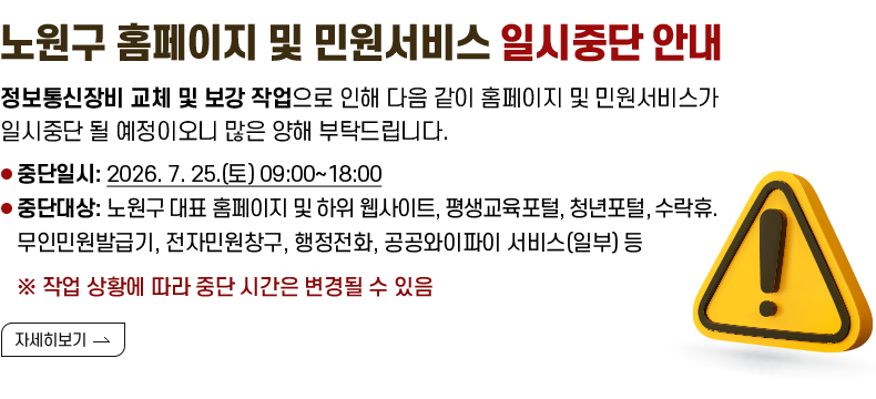 노원구 홈페이지 및 민원서비스 일시중단 안내 정보통신장비 교체 및 보강 작업으로 인해 다음 같이 홈페이지 및 민원서비스가 일시중단 될 예정이오니 많은 양해 부탁드립니다. 중단일시: 2026.7.25.(토)09:00~18:00 중단대상: 노원구 대표 홈페이지 및 하위 웹사이트, 평생교육포털, 청년포털, 수락휴, 무인민원발급기, 전자민원창구, 행정전화, 공공와이파이 서비스(일부) 등 ※ 작업 상황에 따라 중단 시간은 변경될 수 있음