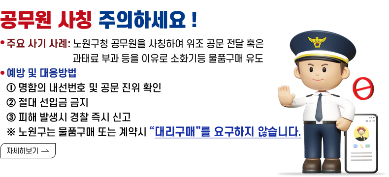 [제목] 공무원 사칭 주의하세요 !  [내용] 주요 사기 사례: 노원구청 공무원을 사칭하여 위조 공문 전달 혹은 과태료 부과 등을 이유로 소화기등 물품구매 유도   예방 및 대응방법 ⓛ 명함의 내선번호 및 공문 진위 확인 ② 절대 선입금 금지 ③ 피해 발생시 경찰 즉시 신고 ※ 노원구는 물품구매 또는 계약시 “대리구매”를 요구하지 않습니다.   [자세히 보기]