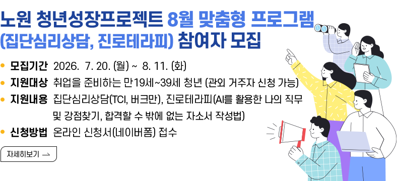 [제목] 노원구 청년성장프로젝트 8월 맞춤형 프로그램 (집단심리상담, 진로테라피) 참여자 모집  [내용]  ㅇ 모집기간 2026.07.20.(월) ~ 2026.08.11. (화)  ㅇ 지원대상 취업을 준비하는 만19세~39세 청년 (관외 거주자 신청 가능)  ㅇ 지원내용 집단심리상담(TCI, 버크만), 진로테라피(AI를 활용한 나의 직무 및 강점찾기,                합격할 수 밖에 없는 자소서 작성법)  ㅇ 신청방법 온라인 신청서(네이버폼) 접수  [자세히 보기]