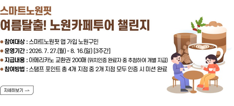 [제목] 스마트노원핏 『여름탈출! 노원카페투어 챌린지』  [내용] ● 참여대상 : 스마트노원핏 앱 가입 노원구민 ● 운영기간 : 2026. 7. 27.(월) - 8. 16.(일) [3주간] ● 지급내용 : 아메리카노 교환권 200매 (위치인증 완료자 중 추첨하여 개별 지급) ● 참여방법 : 스탬프 포인트 총 4개 지점 중 2개 지점 모두 인증 시 미션 완료 [자세히 보기]