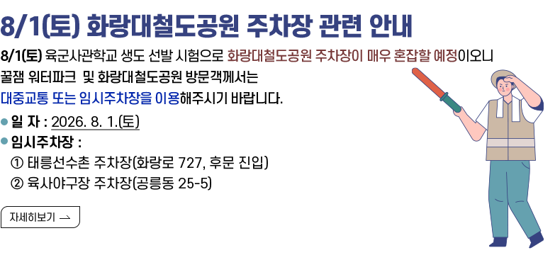 [제목] 8/1(토) 화랑대철도공원 주차장 관련 안내  [내용] 8/1(토) 육군사관학교 생도 선발 시험으로 화랑대철도공원 주차장이 매우 혼잡할 예정이오니 꿀잼 워터파크 및 화랑대철도공원 방문객께서는 대중교통 또는 임시주차장을 이용해주시기 바랍니다.  ○ 일 자 : 2026. 8. 1.(토) ○ 임시주차장 : ① 태릉선수촌 주차장(화랑로 727, 후문 진입) ② 육사야구장 주차장(공릉동 25-5)  [자세히 보기]