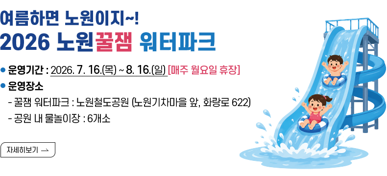 [제목] 여름하면 노원이지~! 2026 노원꿀잼 워터파크  [내용] 운영기간: 2026. 7. 16.(목) ~ 8. 16.(일) [매주 월요일 휴장]  운영장소 - 워터파크 : 노원기차마을 일대 (화랑로 622) - 공원 내 물놀이장 : 6개소  [자세히 보기]
