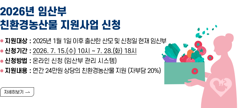 [제목] 2026년 임산부 친환경농산물 지원사업 신청  [내용] ⚪지원대상 : 2025년 1월 1일 이후 출산한 산모 및 신청일 현재 임신부 ⚪신청기간 : 2026. 7. 15.(수) 10시 ~ 7. 28.(화) 18시 ⚪신청방법 : 온라인 신청 (임산부 관리 시스템) ⚪지원내용 : 연간 24만원 상당의 친환경농산물 지원 (자부담 20%)  [자세히 보기]