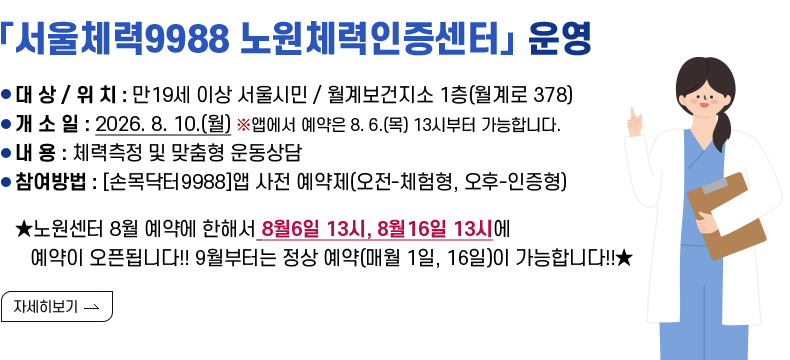 [제목] 「서울체력9988 노원체력인증센터」 운영  [내용] ○ 대 상 : 만19세 이상 서울시민 ○ 위 치 : 월계보건지소 1층(월계로 378) ○ 개 소 일 : 2026. 8. 10.(월) ※앱에서 예약은 8. 6.(목) 13시부터 가능합니다. ○ 내 용 : 체력측정 및 맞춤형 운동상담 ○ 운영시간 : 월~금 9:00~18:00 ○ 예약방법 : [손목닥터9988] 앱 다운 → 체력인증센터 클릭 → 예약하기  ★노원센터 8월 예약에 한해서 8월 6일 13시, 8월 16일 13시에 예약이 오픈됩니다!! 9월부터는 정상 예약(매월 1일, 16일)이 가능합니다! [자세히 보기]