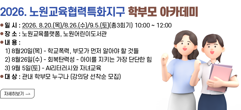 [제목] 2026. 노원교육협력특화지구 <학부모 아카데미>  [내용] ▢ 일 시 : 2026. 8.20.(목)/8.26.(수)/9.5.(토)(총3회기) 10:00 ~ 12:00 ▢ 장 소 : 노원교육플랫폼, 노원어린이도서관 ▢ 내 용 : 1) 8월20일(목) - 학교폭력, 부모가 먼저 알아야 할 것들 2) 8월26일(수) - 회복탄력성 - 아이를 지키는 가장 단단한 힘 3) 9월 5일(토) - AI리터러시와 자녀교육 ▢ 대 상 : 관내 학부모 누구나 (강의당 선착순 모집)  [자세히 보기]