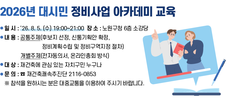 [제목] 2026년 대시민 정비사업 아카데미 교육  [내용] ○ 일 시 : ‘26. 8. 5. (수) 19:00~21:00 장 소 : 노원구청 6층 소강당 ○ 내 용 : 공통주제(후보지 선정, 신통기획안 확정, 정비계획수립 및 정비구역지정 절차) 개별주제(전자동의서, 온라인총회 방식) ○ 대 상 : 재건축에 관심 있는 자치구민 누구나 ○ 문 의 : ☎ 재건축쾌속추진단 2116-0853 ※ 참석을 원하시는 분은 대중교통을 이용하여 주시기 바랍니다.