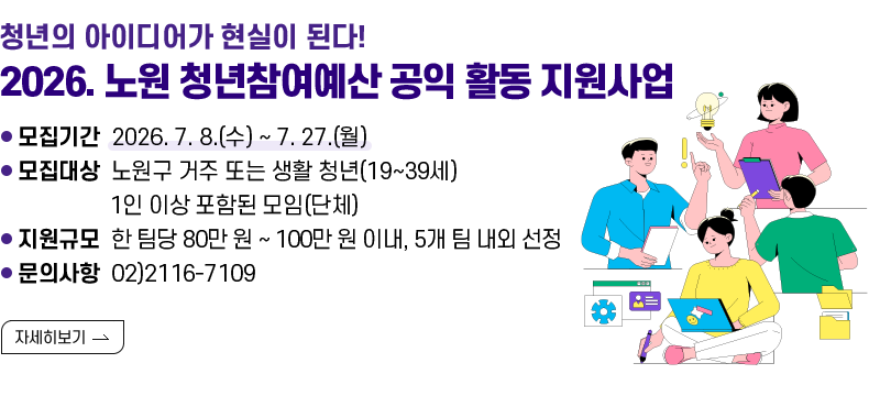 [제목] 청년의 아이디어가 현실이 된다! 2026. 노원 청년참여예산 공익 활동 지원사업  [내용] ㅇ 모집기간 2026. 7. 8.(수) ~ 7. 27.(월) ㅇ 모집대상 노원구 거주 또는 생활 청년(19~39세) 1인 이상 포함된 모임(단체) ㅇ 지원규모 한 팀당 80만 원 ~ 100만 원 이내, 5개 팀 내외 선정 ㅇ 문의사항 02)2116-7109  [자세히 보기]