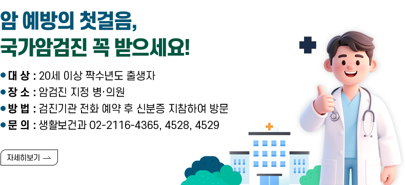 [제목] 암 예방의 첫걸음, 국가암검진 꼭 받으세요!  [내용] ○ 대 상 : 20세 이상 짝수년도 출생자 ○ 장 소 : 암검진 지정 병·의원 ○ 방 법 : 검진기관 전화 예약 후 신분증 지참하여 방문 ○ 문 의 : 생활보건과 02-2116-4365, 4528, 4529  [자세히 보기]