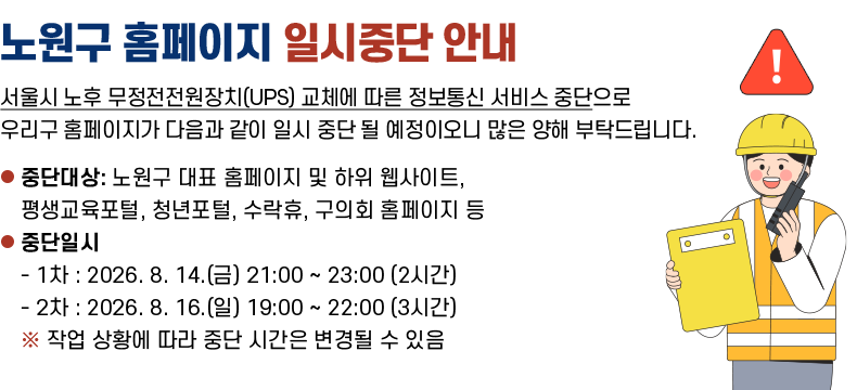 노원구 홈페이지 일시중단 안내 서울시 노후 무정전전원장치(UPS) 교체에 따른 정보통신 서비스 중단으로 우리구 홈페이지가 다음과 같이 일시중단 될 예정이오니 많은 양해 부탁드립니다. 중단대상: 노원구 대표 홈페이지 및 하위 웹사이트, 평생교육포털, 청년포털 ,수락휴, 구의회 홈페이지 등 중단일시: 1차: 2026.8.14.(금) 21:00 ~ 23:00(2시간) 2차: 22026.8.16.(일) 19:00 ~ 22:00(3시간) ※작업상황에 따라 중단시간은 변경될 수 있음