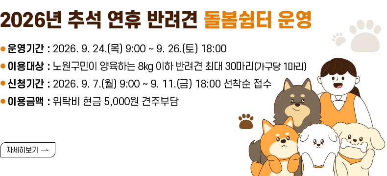 [제목] 2026년 추석 연휴 반려견 돌봄쉼터 운영  [내용] 운영기간 : 2026. 9. 24.(목) 9:00 ~ 9. 26.(토) 18:00 이용대상 : 노원구민이 양육하는 8kg 이하 반려견 최대 30마리(가구당 1마리) 신청기간 : 2026. 9. 7.(월) 9:00 ~ 9. 11.(금) 18:00 선착순 접수 이용금액 : 위탁비 현금 5,000원 견주부담  [자세히 보기]