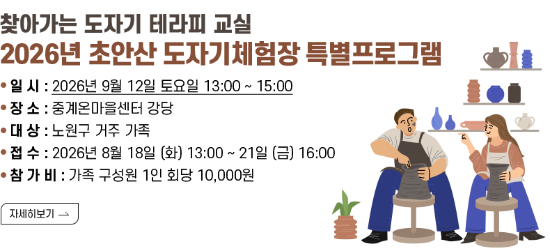 [제목]- 찾아가는 도자기 테라피 교실  - 2026년 초안산 도자기체험장 특별프로그램    [내용]  - 일   시 : 2026년 9월 12일 토요일 13:00 ~ 15:00   - 장   소 : 중계온마을센터 강당   - 대   상 : 노원구 거주 가족   - 접   수 : 2026년 8월 18일 (화) ~ 21일 (금)   - 참 가 비 : 가족 구성원 1인 회당 10,000원  - 문    의 : 노원구청 여가도시과 ☎02-2116-0545  [자세히 보기]