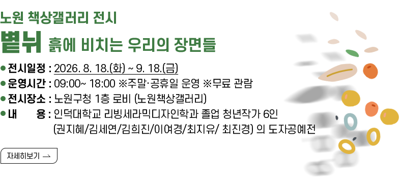 [제목] 노원 책상갤러리 전시 ‘볕뉘_흙에 비치는 우리의 장면들’  [내용] ❍ 전시일정 : 2026. 8. 18.(화) ~ 9. 18.(금) ❍ 운영시간 : 09:00~ 18:00 ※주말·공휴일 운영 ※무료 관람 ❍ 전시장소 : 노원구청 1층 로비 (노원책상갤러리) ❍ 내 용 : 인덕대학교 리빙세라믹디자인학과 졸업 청년작가 6인 (권지혜/김세연/김희진/이여경/최지유/ 최진경) 의 도자공예전 [자세히 보기]