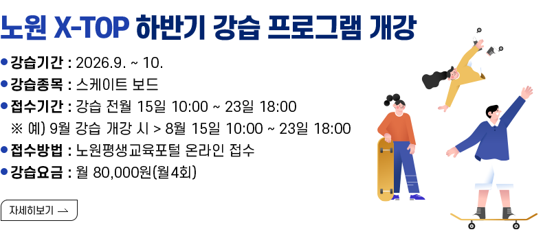 [제목] 노원 X-TOP 하반기 강습 프로그램 개강   [내용]  ㅇ 강습기간 : 2026.9. ~ 10.  ㅇ 강습종목 : 스케이트 보드  ㅇ 접수기간 : 강습 전월 15일 10:00 ~ 23일 18:00        ※ 예) 9월 강습 개강 시 > 8월 15일 10:00 ~ 23일 18:00  ㅇ 접수방법 : 노원평생교육포털 온라인 접수   ㅇ 강습요금 : 월 80,000원(월4회)  [자세히 보기]