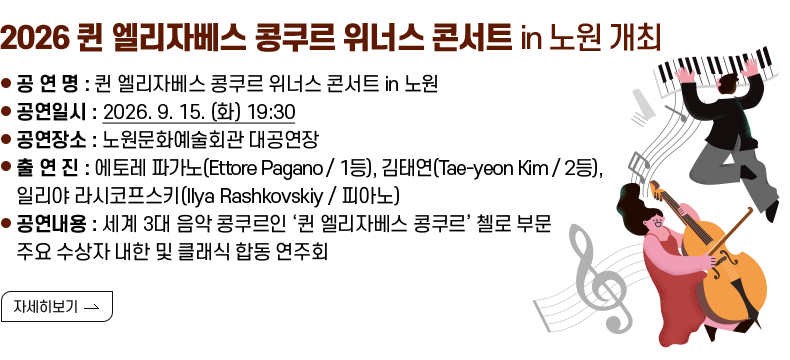 [제목] 2026 퀸 엘리자베스 콩쿠르 위너스 콘서트 in 노원 개최  [내용] ❍ 공 연 명 : 퀸 엘리자베스 콩쿠르 위너스 콘서트 in 노원 ❍ 공연일시 : 2026. 9. 15. (화) 19:30 ❍ 공연장소 : 노원문화예술회관 대공연장 ❍ 출 연 진 : 에토레 파가노(Ettore Pagano / 1등), 김태연(Tae-yeon Kim / 2등), 일리야 라시코프스키(Ilya Rashkovskiy / 피아노) ❍ 공연내용 : 세계 3대 음악 콩쿠르인 ‘퀸 엘리자베스 콩쿠르’ 첼로 부문 주요 수상자 내한 및 클래식 합동 연주회  [자세히 보기]