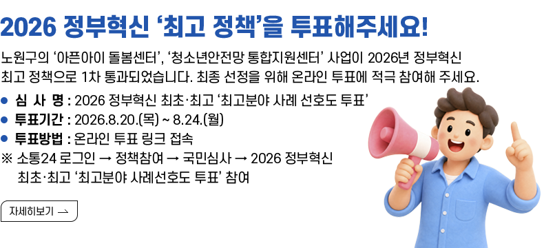 [제목] 2026 정부혁신 ‘최고 정책’을 투표해주세요!  [내용]  노원구의 ‘아픈아이 돌봄센터’, ‘청소년안전망 통합지원센터’ 사업이 2026년 정부혁신 최고 정책으로 1차 통과되었습니다. 최종 선정을 위해 온라인 투표에 적극 참여해 주세요.  ㅇ 심 사 명 : 2026 정부혁신 최초·최고 ‘최고분야 사례 선호도 투표’   ㅇ 투표기간 : 2026.8.20.(목) ~ 8.24.(월)   ㅇ 투표방법 : 온라인 투표 링크 접속    ※ 소통24 로그인 → 정책참여 → 국민심사 → 2026 정부혁신 최초·최고 ‘최고분야 사례선호도 투표’ 참여  [자세히 보기]