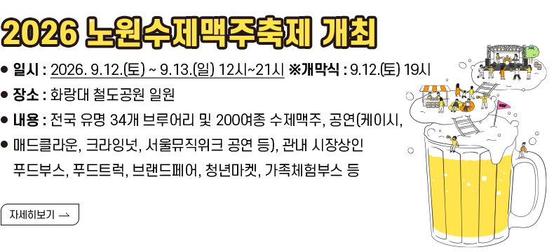 [제목] 2026 노원수제맥주축제 개최  [내용] ❍ 일시 : 2026. 9.12.(토) ~ 9.13.(일) 12시~21시 ※개막식 : 9.12.(토) 19시 ❍ 장소 : 화랑대 철도공원 일원 ❍ 내용 : 전국 유명 34개 브루어리 및 200여종 수제맥주, 공연(케이시, 매드클라운, 크라잉넛, 서울뮤직위크 공연 등), 관내 시장상인 푸드부스, 푸드트럭, 브랜드페어, 청년마켓, 가족체험부스 등 [자세히 하기]