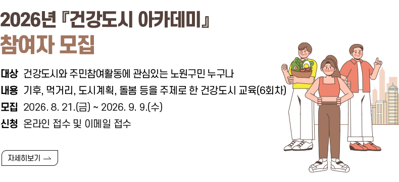 1. 제목 : 2026년 『건강도시 아카데미』 참여자 모집   2. 내용    - 대상 : 건강도시와 주민참여활동에 관심있는 노원구민 누구나   - 내용 : 기후, 먹거리, 도시계획, 돌봄 등을 주제로 한 건강도시 교육(6회차)    - 모집 : 2026. 8. 21.(금) ~ 2026. 9. 9.(수)   - 신청 : 온라인 접수 및 이메일 접수  [자세히 보기]
