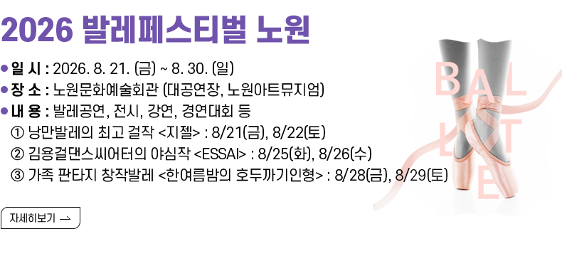 [제목] 2026 발레페스티벌 노원  [내용] ❍ 일 시 : 2026. 8. 21. (금) ~ 8. 30. (일) ❍ 장 소 : 노원문화예술회관 (대공연장, 노원아트뮤지엄) ❍ 내 용 : 발레공연, 전시, 강연, 경연대회 등 ① 낭만발레의 최고 걸작 <지젤> : 8/21(금), 8/22(토) ② 김용걸댄스씨어터의 야심작 <ESSAI> : 8/25(화), 8/26(수) ③ 가족 판타지 창작발레 <한여름밤의 호두까기인형> : 8/28(금), 8/29(토) [자세히 보기]
