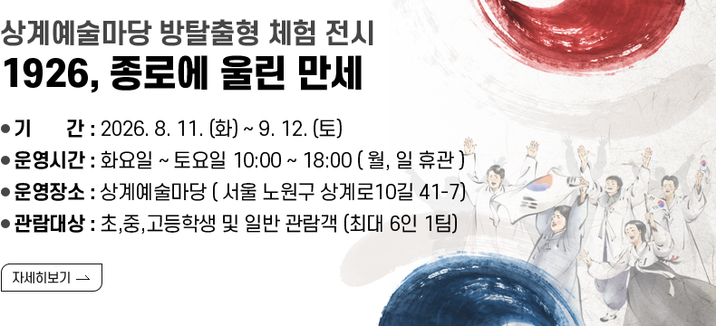 [제목] 상계예술마당 방탈출형 체험 전시 < 1926, 종로에 울린 만세>  [내용] ❍ 기 간 : 2026. 8. 11. (화) ~ 9. 12. (토) ❍ 운영시간 : 화요일 ~ 토요일 10:00 – 18:00 ( 월, 일 휴관 ) ❍ 운영장소 : 상계예술마당 ( 서울 노원구 상계로10길 41-7) ❍ 관람대상 : 초,중,고등학생 및 일반 관람객 (최대 6인 1팀)  [자세히 보기]