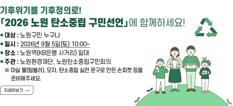 [제목] 기후위기를 기후정의로! 「2026 노원 탄소중립 구민선언」에 함께하세요!  [내용] ○ 대상 : 노원구민 누구나 ○ 일시 : 2026년 9월 5일(토) 10:00~ ○ 장소 : 노원역(KB은행 사거리) 일대 ○ 주관 : 노원환경재단, 노원탄소중립구민회의 ※마실 물(텀블러), 모자, 탄소중립 실천 문구로 만든 손피켓 등을 준비해주세요.  [자세히 보기]