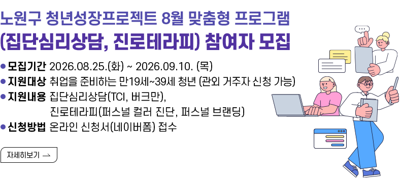 [제목] 노원구 청년성장프로젝트 8월 맞춤형 프로그램 (집단심리상담, 진로테라피) 참여자 모집  [내용] ㅇ 모집기간 2026.08.25.(화) ~ 2026.09.10. (목) ㅇ 지원대상 취업을 준비하는 만19세~39세 청년 (관외 거주자 신청 가능) ㅇ 지원내용 집단심리상담(TCI, 버크만), 진로테라피(퍼스널 컬러 진단, 퍼스널 브랜딩) ㅇ 신청방법 온라인 신청서(네이버폼) 접수  [자세히 보기]