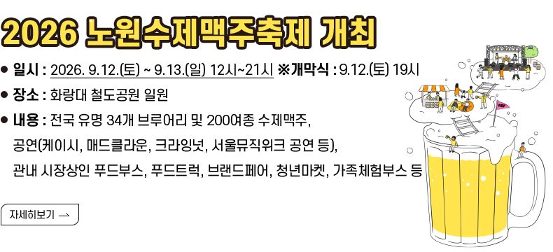 [제목] 2026 노원수제맥주축제 개최  [내용] ❍ 일시 : 2026. 9.12.(토) ~ 9.13.(일) 12시~21시 ※개막식 : 9.12.(토) 19시 ❍ 장소 : 화랑대 철도공원 일원 ❍ 내용 : 전국 유명 34개 브루어리 및 200여종 수제맥주, 공연(케이시, 매드클라운, 크라잉넛, 서울뮤직위크 공연 등), 관내 시장상인 푸드부스, 푸드트럭, 브랜드페어, 청년마켓, 가족체험부스 등 [자세히 하기]