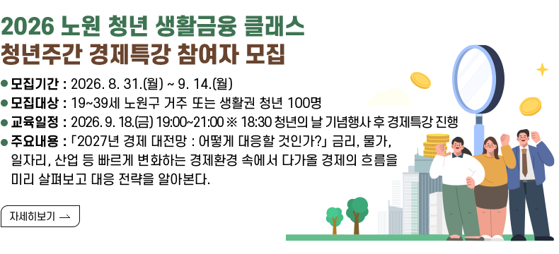[제목] 「2026 노원 청년 생활금융 클래스」 청년주간 경제특강 참여자 모집  [내용]  ㅇ 모집기간 : 2026. 8. 31.(월) ~ 9. 14.(월)  ㅇ 모집대상 : 19~39세 노원구 거주 또는 생활권 청년 100명  ㅇ 교육일정 : 2026. 9. 18.(금) 19:00~21:00 ※ 18:30 청년의 날 기념행사 후 경제특강 진행  ㅇ 주요내용 : 「2027년 경제 대전망 : 어떻게 대응할 것인가?」 금리, 물가, 일자리, 산업 등 빠르게 변화하는 경제환경 속에서 다가올 경제의 흐름을 미리 살펴보고 대응 전략을 알아본다.  [자세히 보기]