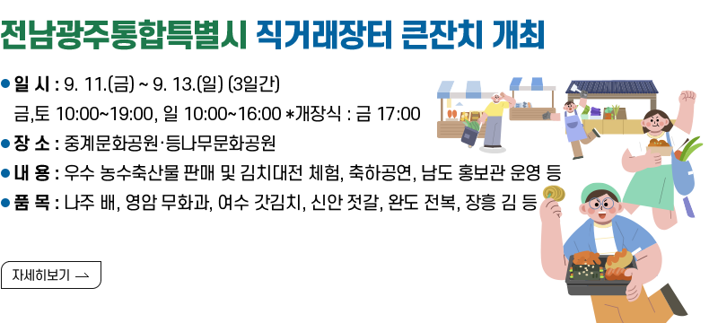 [제목] 전남광주통합특별시 직거래장터 큰잔치 개최 [내용] -일 시 : 9. 11.(금) ~ 9. 13.(일) (3일간) 금,토 10:00~19:00, 일 10:00~16:00 *개장식 : 금 17:00 -장 소 : 중계문화공원·등나무문화공원 -내 용 : 우수 농수축산물 판매 및 김치대전 체험, 축하공연, 남도 홍보관 운영 등 -품 목 : 나주 배, 영암 무화과, 여수 갓김치, 신안 젓갈, 완도 전복, 장흥 김 등 [자세히 보기]